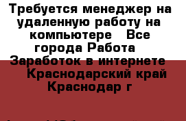 Требуется менеджер на удаленную работу на компьютере - Все города Работа » Заработок в интернете   . Краснодарский край,Краснодар г.